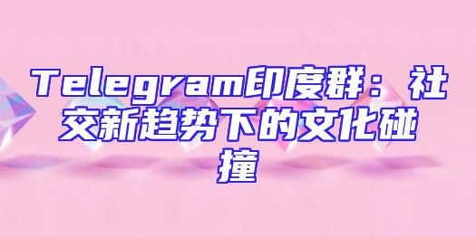 Telegram印度群：社交新趋势下的文化碰撞