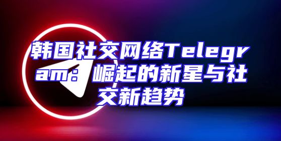 韩国社交网络Telegram：崛起的新星与社交新趋势