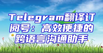 Telegram翻译订阅号：高效便捷的跨语言沟通助手