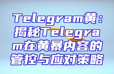 Telegram黄：揭秘Telegram在黄暴内容的管控与应对策略