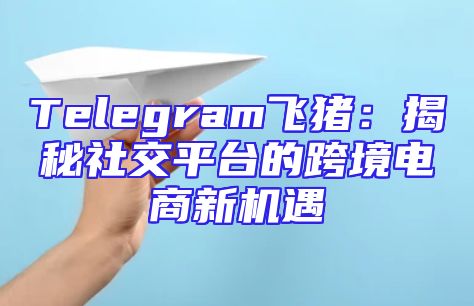 Telegram飞猪：揭秘社交平台的跨境电商新机遇