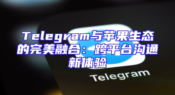 Telegram与苹果生态的完美融合：跨平台沟通新体验