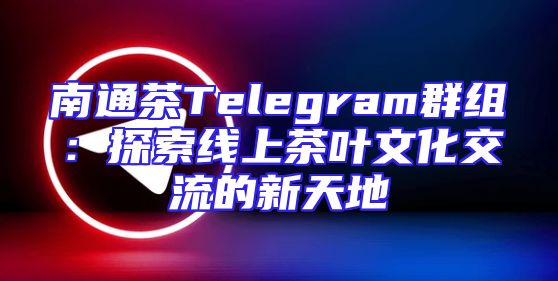 南通茶Telegram群组：探索线上茶叶文化交流的新天地