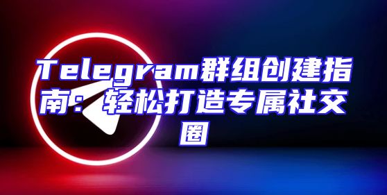 Telegram群组创建指南：轻松打造专属社交圈