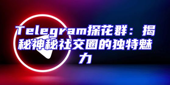 Telegram探花群：揭秘神秘社交圈的独特魅力