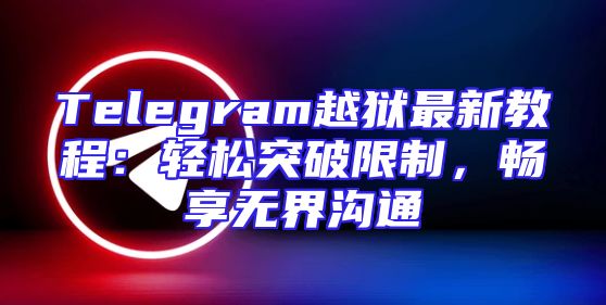 Telegram越狱最新教程：轻松突破限制，畅享无界沟通