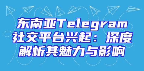 东南亚Telegram社交平台兴起：深度解析其魅力与影响