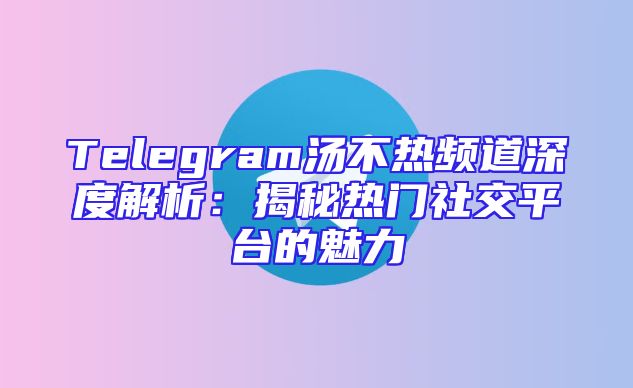 Telegram汤不热频道深度解析：揭秘热门社交平台的魅力