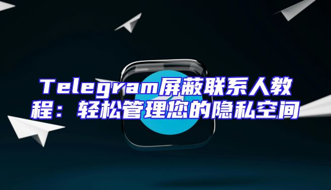 Telegram屏蔽联系人教程：轻松管理您的隐私空间