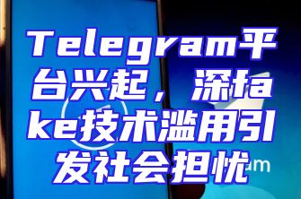 Telegram平台兴起，深fake技术滥用引发社会担忧