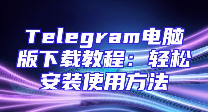 Telegram电脑版下载教程：轻松安装使用方法
