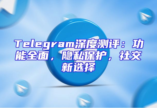 Telegram深度测评：功能全面，隐私保护，社交新选择
