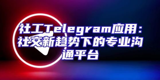 社工Telegram应用：社交新趋势下的专业沟通平台