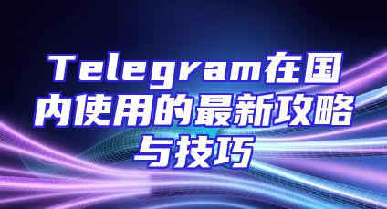 Telegram在国内使用的最新攻略与技巧