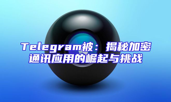 Telegram被：揭秘加密通讯应用的崛起与挑战