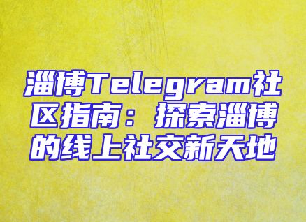 淄博Telegram社区指南：探索淄博的线上社交新天地