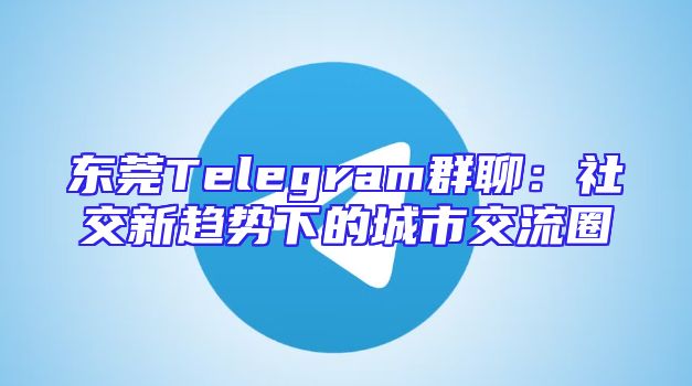 东莞Telegram群聊：社交新趋势下的城市交流圈