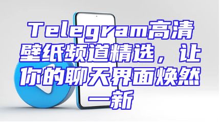 Telegram高清壁纸频道精选，让你的聊天界面焕然一新