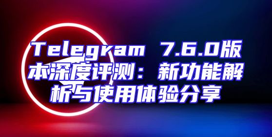 Telegram 7.6.0版本深度评测：新功能解析与使用体验分享