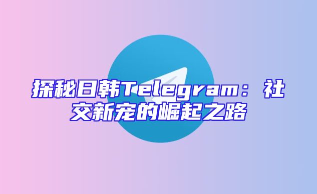 探秘日韩Telegram：社交新宠的崛起之路