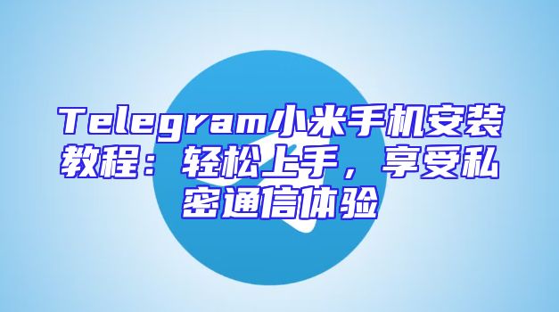 Telegram小米手机安装教程：轻松上手，享受私密通信体验