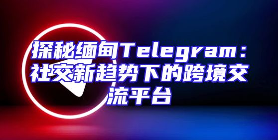 探秘缅甸Telegram：社交新趋势下的跨境交流平台