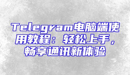 Telegram电脑端使用教程：轻松上手，畅享通讯新体验