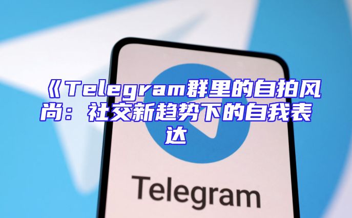 《Telegram群里的自拍风尚：社交新趋势下的自我表达