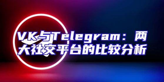 VK与Telegram：两大社交平台的比较分析